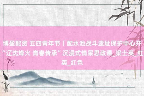 博盈配资 五四青年节丨配水池战斗遗址保护中心开展“辽沈烽火 青春传承”沉浸式情景思政课_梁士英_红色