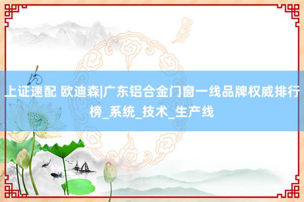 上证速配 欧迪森|广东铝合金门窗一线品牌权威排行榜_系统_技术_生产线