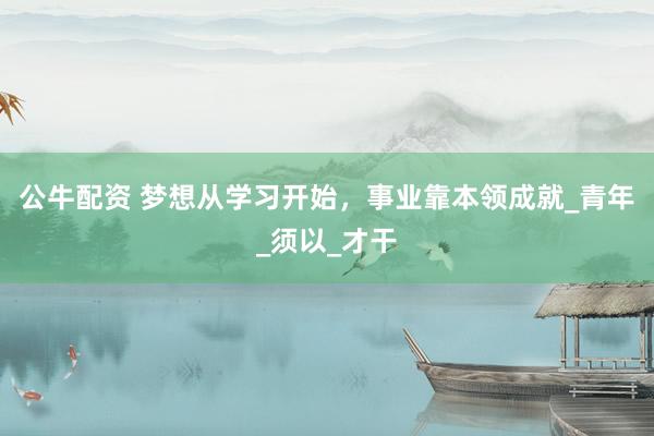 公牛配资 梦想从学习开始，事业靠本领成就_青年_须以_才干