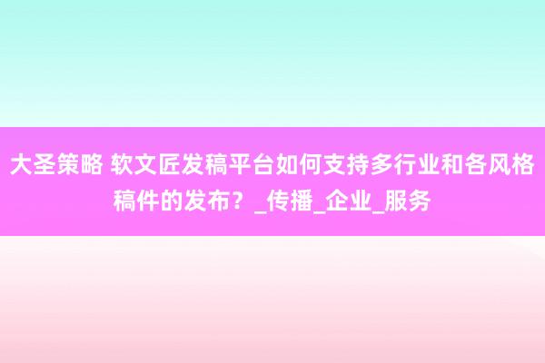 大圣策略 软文匠发稿平台如何支持多行业和各风格稿件的发布？_传播_企业_服务