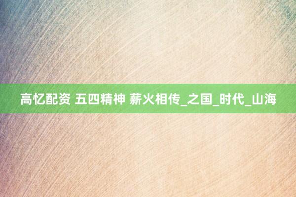 高忆配资 五四精神 薪火相传_之国_时代_山海