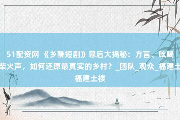 51配资网 《乡酬短剧》幕后大揭秘：方言、吆喝、柴火声，如何还原最真实的乡村？_团队_观众_福建土楼