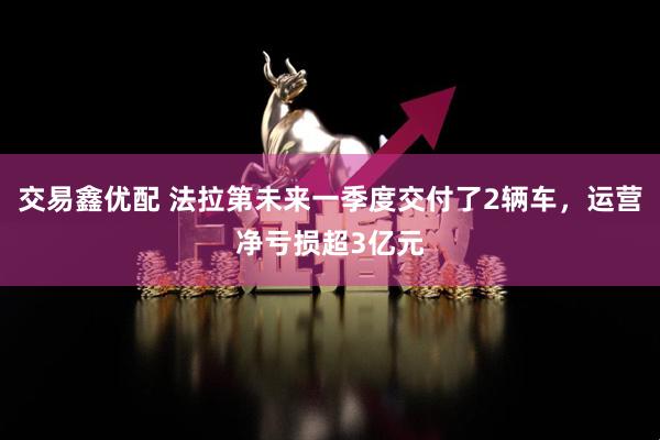 交易鑫优配 法拉第未来一季度交付了2辆车，运营净亏损超3亿元