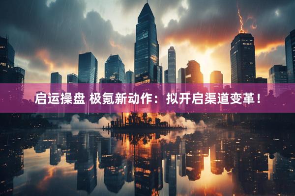 启运操盘 极氪新动作：拟开启渠道变革！