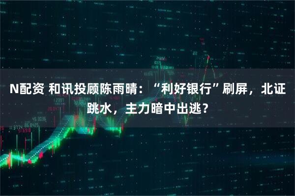 N配资 和讯投顾陈雨晴：“利好银行”刷屏，北证跳水，主力暗中出逃？