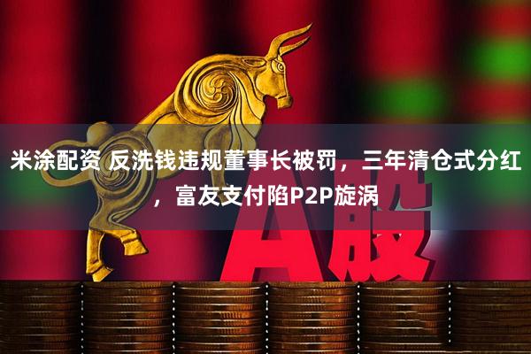 米涂配资 反洗钱违规董事长被罚，三年清仓式分红，富友支付陷P2P旋涡
