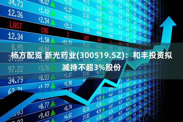 杨方配资 新光药业(300519.SZ)：和丰投资拟减持不超3%股份