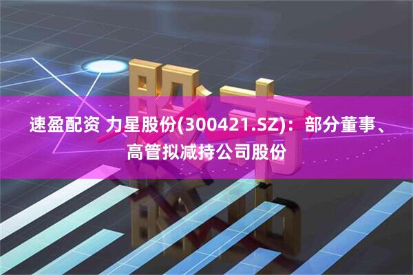 速盈配资 力星股份(300421.SZ)：部分董事、高管拟减持公司股份