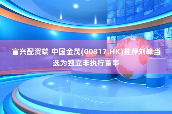 富兴配资端 中国金茂(00817.HK)推荐刘峰当选为独立非执行董事