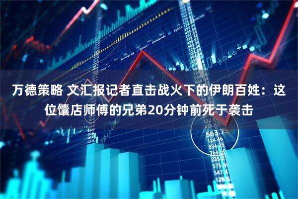 万德策略 文汇报记者直击战火下的伊朗百姓：这位馕店师傅的兄弟20分钟前死于袭击