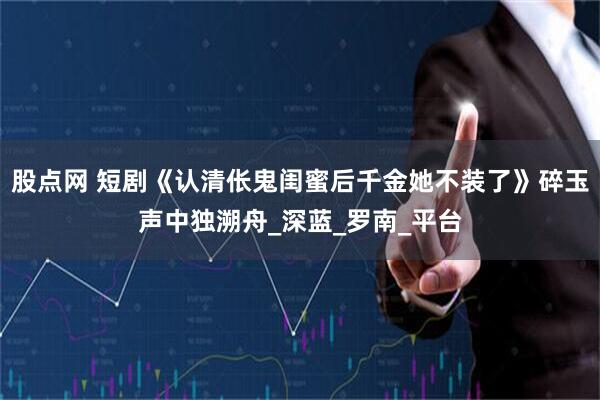 股点网 短剧《认清伥鬼闺蜜后千金她不装了》碎玉声中独溯舟_深蓝_罗南_平台