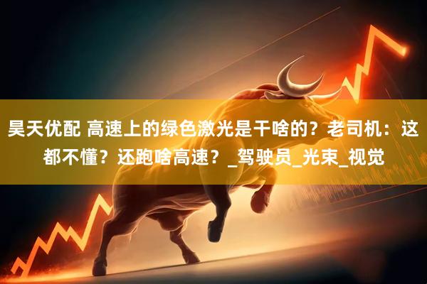 昊天优配 高速上的绿色激光是干啥的？老司机：这都不懂？还跑啥高速？_驾驶员_光束_视觉