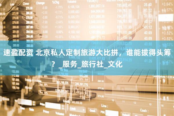 速盈配资 北京私人定制旅游大比拼，谁能拔得头筹？_服务_旅行社_文化