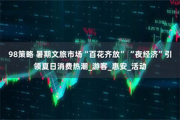 98策略 暑期文旅市场“百花齐放” “夜经济”引领夏日消费热潮_游客_惠安_活动