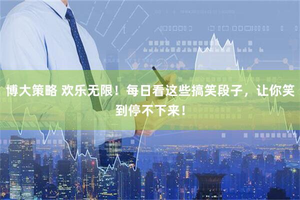 博大策略 欢乐无限！每日看这些搞笑段子，让你笑到停不下来！