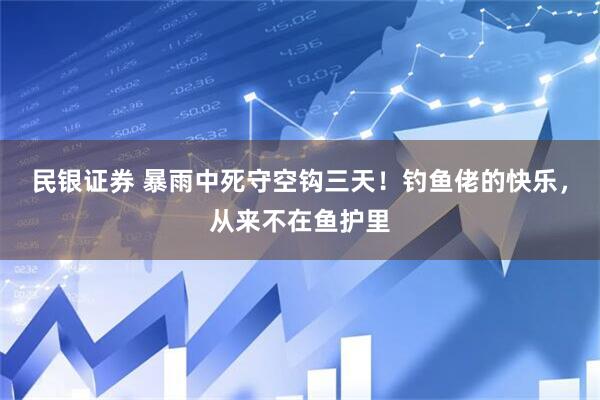 民银证券 暴雨中死守空钩三天！钓鱼佬的快乐，从来不在鱼护里