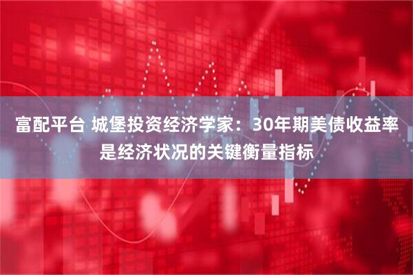 富配平台 城堡投资经济学家：30年期美债收益率是经济状况的关键衡量指标
