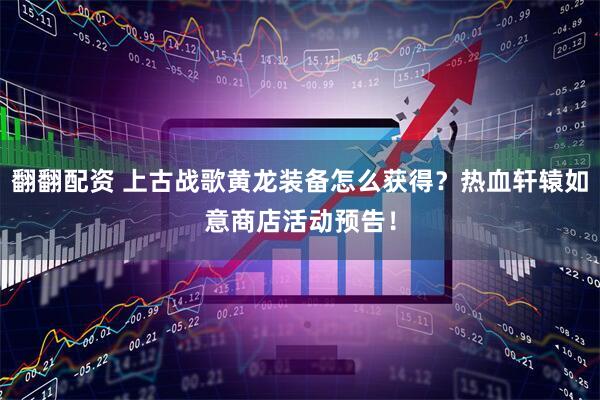 翻翻配资 上古战歌黄龙装备怎么获得？热血轩辕如意商店活动预告！