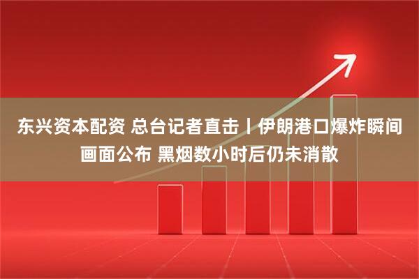 东兴资本配资 总台记者直击丨伊朗港口爆炸瞬间画面公布 黑烟数小时后仍未消散