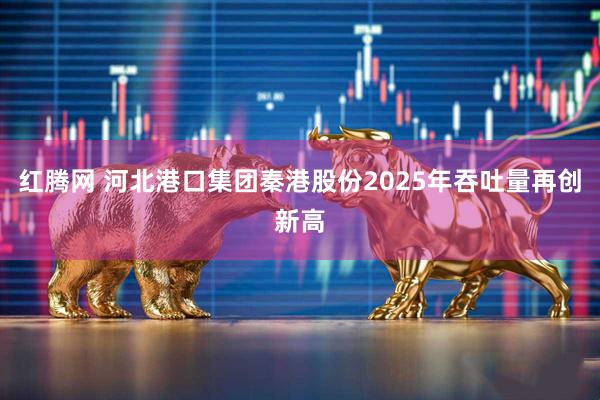 红腾网 河北港口集团秦港股份2025年吞吐量再创新高