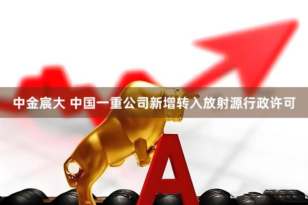 中金宸大 中国一重公司新增转入放射源行政许可