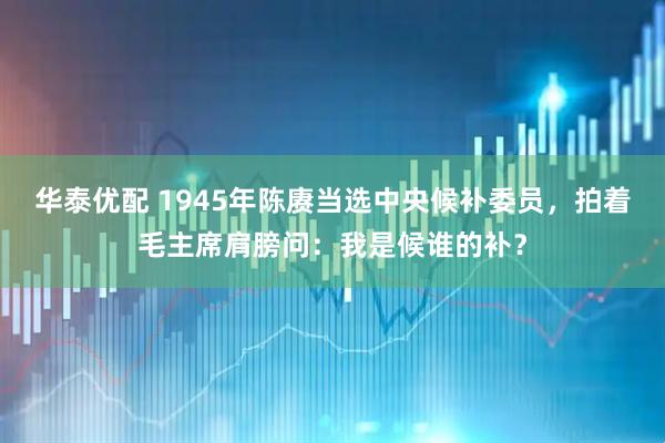 华泰优配 1945年陈赓当选中央候补委员，拍着毛主席肩膀问：我是候谁的补？
