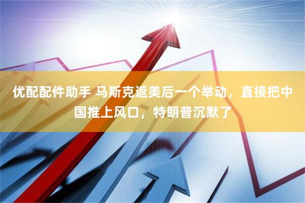 优配配件助手 马斯克返美后一个举动，直接把中国推上风口，特朗普沉默了